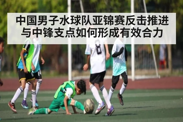 中国男子水球队亚锦赛反击推进与中锋支点如何形成有效合力（leyu）
